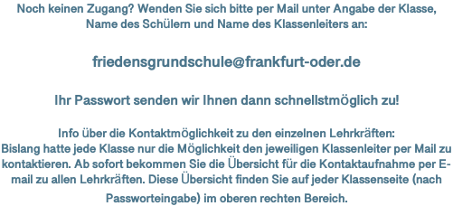 Noch keinen Zugang? Wenden Sie sich bitte per Mail unter Angabe der Klasse, Name des Schülern und Name des Klassenleiters an: friedensgrundschule@frankfurt-oder.de Ihr Passwort senden wir Ihnen dann schnellstmöglich zu! Info über die Kontaktmöglichkeit zu den einzelnen Lehrkräften: Bislang hatte jede Klasse nur die Möglichkeit den jeweiligen Klassenleiter per Mail zu kontaktieren. Ab sofort bekommen Sie die Übersicht für die Kontaktaufnahme per E-mail zu allen Lehrkräften. Diese Übersicht finden Sie auf jeder Klassenseite (nach Passworteingabe) im oberen rechten Bereich. 