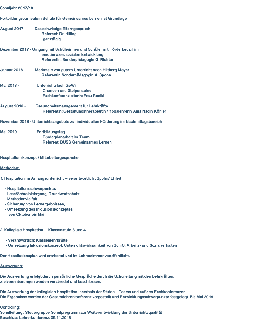  Schuljahr 2017/18 Fortbildungscurriculum Schule für Gemeinsames Lernen ist Grundlage August 2017 - Das schwierige Elterngespräch Referent: Dr. Hilling -ganztägig - Dezember 2017 - Umgang mit Schülerinnen und Schüler mit Förderbedarf im emotionalen, sozialen Entwicklung Referentin: Sonderpädagogin G. Richter Januar 2018 - Merkmale von gutem Unterricht nach Hiltberg Meyer Referentin Sonderpädagogin A. Spohn Mai 2018 - Unterrichtsfach GeWi Chancen und Stolpersteine Fachkonferenzleiterin: Frau Rusiki August 2018 - Gesundheitsmanagement für Lehrkräfte Referentin: Gestaltungstherapeutin / Yogalehrerin Anja Nadin Köhler November 2018 - Unterrichtsangebote zur individuellen Förderung im Nachmittagsbereich Mai 2019 - Fortbildungstag Förderplanarbeit im Team Referent: BUSS Gemeinsames Lernen Hospitationskonzept / Mitarbeitergespräche Methoden: 1. Hospitation im Anfangsunterricht – verantwortlich : Spohn/ Ehlert - Hospitationsschwerpunkte: - Lese/Schreiblehrgang, Grundwortschatz - Methodenvielfalt - Sicherung von Lernergebnissen, - Umsetzung des Inklusionskonzeptes von Oktober bis Mai 2. Kollegiale Hospitation – Klassenstufe 3 und 4 - Verantwortlich: Klassenlehrkräfte - Umsetzung Inklusionskonzept, Unterrichtswirksamkeit von SchiC, Arbeits- und Sozialverhalten Der Hospitationsplan wird erarbeitet und im Lehrerzimmer veröffentlicht. Auswertung: Die Auswertung erfolgt durch persönliche Gespräche durch die Schulleitung mit den Lehrkräften. Zielvereinbarungen werden verabredet und beschlossen. Die Auswertung der kollegialen Hospitation innerhalb der Stufen –Teams und auf den Fachkonferenzen. Die Ergebnisse werden der Gesamtlehrerkonferenz vorgestellt und Entwicklungsschwerpunkte festgelegt. Bis Mai 2019. Controling: Schulleitung , Steuergruppe Schulprogramm zur Weiterentwicklung der Unterrichtsqualität Beschluss Lehrerkonferenz: 05.11.2018 