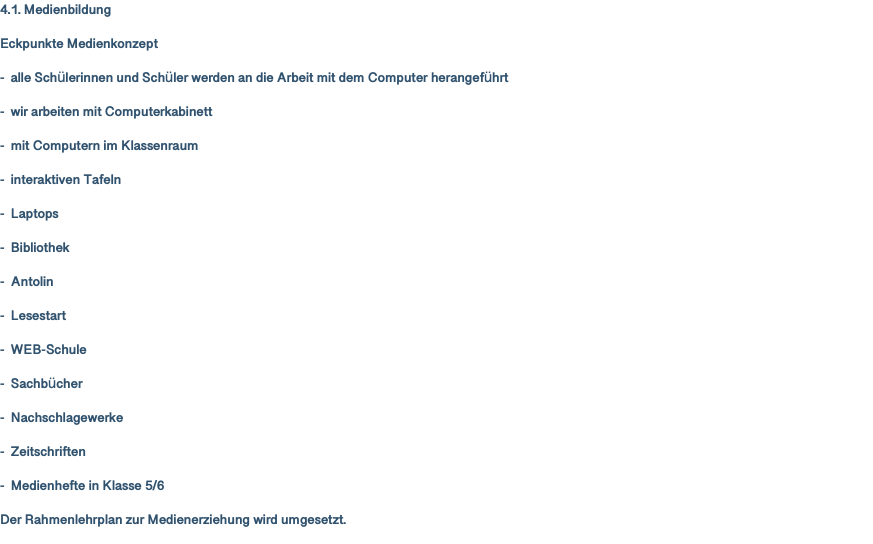 4.1. Medienbildung Eckpunkte Medienkonzept - alle Schülerinnen und Schüler werden an die Arbeit mit dem Computer herangeführt - wir arbeiten mit Computerkabinett - mit Computern im Klassenraum - interaktiven Tafeln - Laptops - Bibliothek - Antolin - Lesestart - WEB-Schule - Sachbücher - Nachschlagewerke - Zeitschriften - Medienhefte in Klasse 5/6 Der Rahmenlehrplan zur Medienerziehung wird umgesetzt. 
