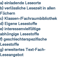 a) einladende Leseorte b) verlässliche Lesezeit in allen Fächern c) Klassen-/Fachraumbibliothek d) Eigene Lesestoffe e) interessenvielfältige abhängige Lesestoffe f) geschlechterspezifische Lesestoffe g) erweitertes Text-Fach-Leseangebot