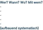 Wer? Wann? Wo? Mit wem? - - - - - (aufbauend systematisch)