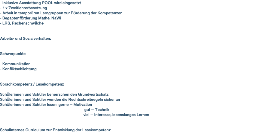 - Inklusive Ausstattung-POOL wird eingesetzt - 1 x Zweitlehrerbesetzung - Arbeit in temporären Lerngruppen zur Förderung der Kompetenzen - Begabtenförderung Mathe, NaWi - LRS, Rechenschwäche Arbeits- und Sozialverhalten: Schwerpunkte - Kommunikation - Konfliktschlichtung Sprachkompetenz / Lesekompetenz Schülerinnen und Schüler beherrschen den Grundwortschatz Schülerinnen und Schüler wenden die Rechtschreibregeln sicher an Schülerinnen und Schüler lesen gerne – Motivation gut – Technik viel – Interesse, lebenslanges Lernen Schulinternes Curriculum zur Entwicklung der Lesekompetenz 