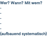 Wer? Wann? Mit wem? - - - - - (aufbauend systematisch)