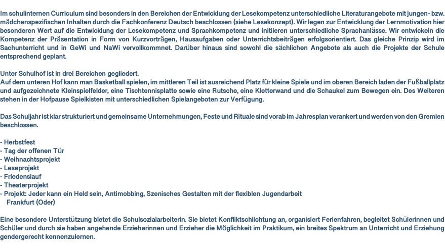  Im schulinternen Curriculum sind besonders in den Bereichen der Entwicklung der Lesekompetenz unterschiedliche Literaturangebote mit jungen- bzw. mädchenspezifischen Inhalten durch die Fachkonferenz Deutsch beschlossen (siehe Lesekonzept). Wir legen zur Entwicklung der Lernmotivation hier besonderen Wert auf die Entwicklung der Lesekompetenz und Sprachkompetenz und initiieren unterschiedliche Sprachanlässe. Wir entwickeln die Kompetenz der Präsentation in Form von Kurzvorträgen, Hausaufgaben oder Unterrichtsbeiträgen erfolgsorientiert. Das gleiche Prinzip wird im Sachunterricht und in GeWi und NaWi vervollkommnet. Darüber hinaus sind sowohl die sächlichen Angebote als auch die Projekte der Schule entsprechend geplant. Unter Schulhof ist in drei Bereichen gegliedert. Auf dem unteren Hof kann man Basketball spielen, im mittleren Teil ist ausreichend Platz für kleine Spiele und im oberen Bereich laden der Fußballplatz und aufgezeichnete Kleinspielfelder, eine Tischtennisplatte sowie eine Rutsche, eine Kletterwand und die Schaukel zum Bewegen ein. Des Weiteren stehen in der Hofpause Spielkisten mit unterschiedlichen Spielangeboten zur Verfügung. Das Schuljahr ist klar strukturiert und gemeinsame Unternehmungen, Feste und Rituale sind vorab im Jahresplan verankert und werden von den Gremien beschlossen. - Herbstfest - Tag der offenen Tür - Weihnachtsprojekt - Leseprojekt - Friedenslauf - Theaterprojekt - Projekt: Jeder kann ein Held sein, Antimobbing, Szenisches Gestalten mit der flexiblen Jugendarbeit Frankfurt (Oder) Eine besondere Unterstützung bietet die Schulsozialarbeiterin. Sie bietet Konfliktschlichtung an, organisiert Ferienfahren, begleitet Schülerinnen und Schüler und durch sie haben angehende Erzieherinnen und Erzieher die Möglichkeit im Praktikum, ein breites Spektrum an Unterricht und Erziehung gendergerecht kennenzulernen. 