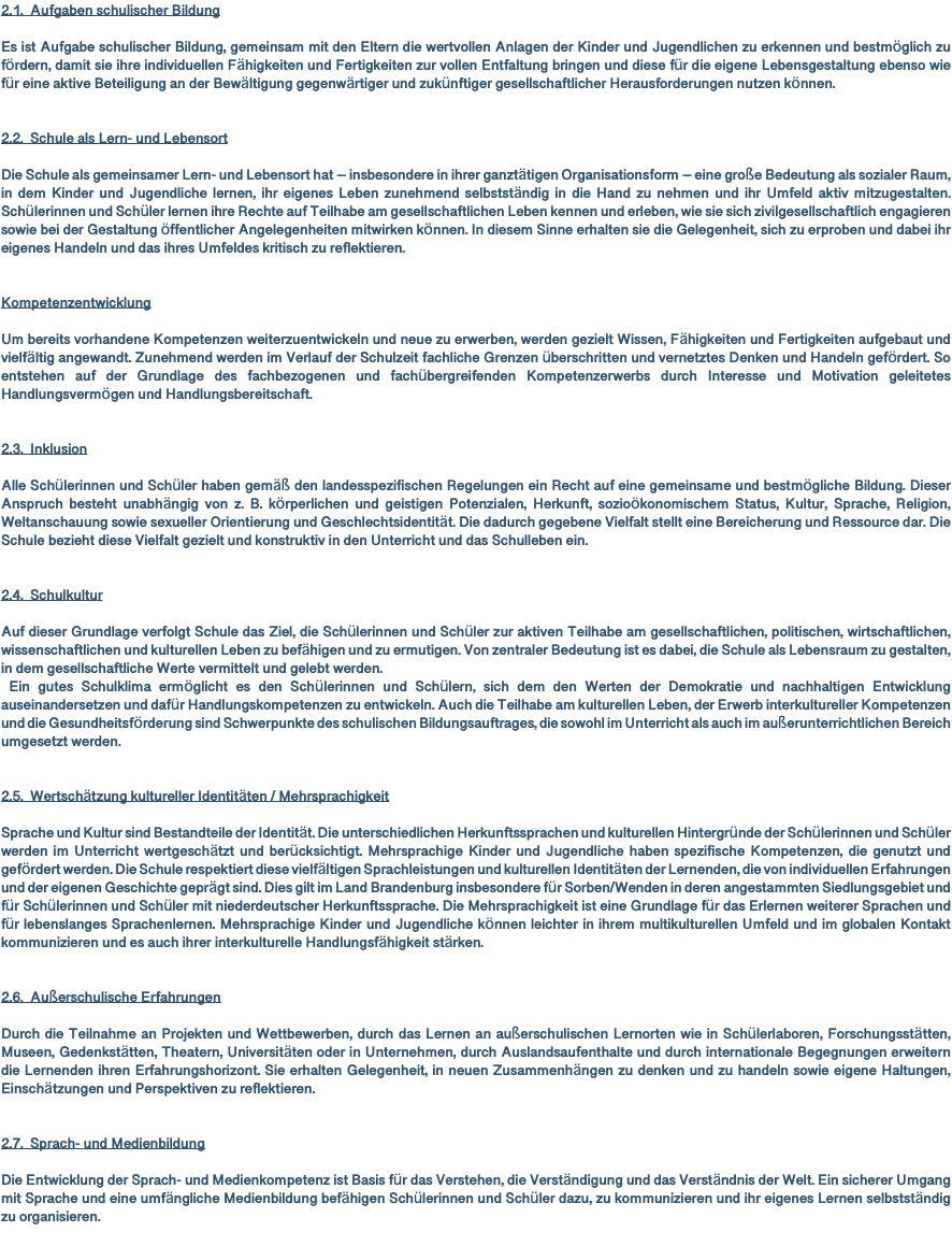 2.1. Aufgaben schulischer Bildung Es ist Aufgabe schulischer Bildung, gemeinsam mit den Eltern die wertvollen Anlagen der Kinder und Jugendlichen zu erkennen und bestmöglich zu fördern, damit sie ihre individuellen Fähigkeiten und Fertigkeiten zur vollen Entfaltung bringen und diese für die eigene Lebensgestaltung ebenso wie für eine aktive Beteiligung an der Bewältigung gegenwärtiger und zukünftiger gesellschaftlicher Herausforderungen nutzen können. 2.2. Schule als Lern- und Lebensort Die Schule als gemeinsamer Lern- und Lebensort hat – insbesondere in ihrer ganztätigen Organisationsform – eine große Bedeutung als sozialer Raum, in dem Kinder und Jugendliche lernen, ihr eigenes Leben zunehmend selbstständig in die Hand zu nehmen und ihr Umfeld aktiv mitzugestalten. Schülerinnen und Schüler lernen ihre Rechte auf Teilhabe am gesellschaftlichen Leben kennen und erleben, wie sie sich zivilgesellschaftlich engagieren sowie bei der Gestaltung öffentlicher Angelegenheiten mitwirken können. In diesem Sinne erhalten sie die Gelegenheit, sich zu erproben und dabei ihr eigenes Handeln und das ihres Umfeldes kritisch zu reflektieren. Kompetenzentwicklung Um bereits vorhandene Kompetenzen weiterzuentwickeln und neue zu erwerben, werden gezielt Wissen, Fähigkeiten und Fertigkeiten aufgebaut und vielfältig angewandt. Zunehmend werden im Verlauf der Schulzeit fachliche Grenzen überschritten und vernetztes Denken und Handeln gefördert. So entstehen auf der Grundlage des fachbezogenen und fachübergreifenden Kompetenzerwerbs durch Interesse und Motivation geleitetes Handlungsvermögen und Handlungsbereitschaft. 2.3. Inklusion Alle Schülerinnen und Schüler haben gemäß den landesspezifischen Regelungen ein Recht auf eine gemeinsame und bestmögliche Bildung. Dieser Anspruch besteht unabhängig von z. B. körperlichen und geistigen Potenzialen, Herkunft, sozioökonomischem Status, Kultur, Sprache, Religion, Weltanschauung sowie sexueller Orientierung und Geschlechtsidentität. Die dadurch gegebene Vielfalt stellt eine Bereicherung und Ressource dar. Die Schule bezieht diese Vielfalt gezielt und konstruktiv in den Unterricht und das Schulleben ein. 2.4. Schulkultur Auf dieser Grundlage verfolgt Schule das Ziel, die Schülerinnen und Schüler zur aktiven Teilhabe am gesellschaftlichen, politischen, wirtschaftlichen, wissenschaftlichen und kulturellen Leben zu befähigen und zu ermutigen. Von zentraler Bedeutung ist es dabei, die Schule als Lebensraum zu gestalten, in dem gesellschaftliche Werte vermittelt und gelebt werden. Ein gutes Schulklima ermöglicht es den Schülerinnen und Schülern, sich dem den Werten der Demokratie und nachhaltigen Entwicklung auseinandersetzen und dafür Handlungskompetenzen zu entwickeln. Auch die Teilhabe am kulturellen Leben, der Erwerb interkultureller Kompetenzen und die Gesundheitsförderung sind Schwerpunkte des schulischen Bildungsauftrages, die sowohl im Unterricht als auch im außerunterrichtlichen Bereich umgesetzt werden. 2.5. Wertschätzung kultureller Identitäten / Mehrsprachigkeit Sprache und Kultur sind Bestandteile der Identität. Die unterschiedlichen Herkunftssprachen und kulturellen Hintergründe der Schülerinnen und Schüler werden im Unterricht wertgeschätzt und berücksichtigt. Mehrsprachige Kinder und Jugendliche haben spezifische Kompetenzen, die genutzt und gefördert werden. Die Schule respektiert diese vielfältigen Sprachleistungen und kulturellen Identitäten der Lernenden, die von individuellen Erfahrungen und der eigenen Geschichte geprägt sind. Dies gilt im Land Brandenburg insbesondere für Sorben/Wenden in deren angestammten Siedlungsgebiet und für Schülerinnen und Schüler mit niederdeutscher Herkunftssprache. Die Mehrsprachigkeit ist eine Grundlage für das Erlernen weiterer Sprachen und für lebenslanges Sprachenlernen. Mehrsprachige Kinder und Jugendliche können leichter in ihrem multikulturellen Umfeld und im globalen Kontakt kommunizieren und es auch ihrer interkulturelle Handlungsfähigkeit stärken. 2.6. Außerschulische Erfahrungen Durch die Teilnahme an Projekten und Wettbewerben, durch das Lernen an außerschulischen Lernorten wie in Schülerlaboren, Forschungsstätten, Museen, Gedenkstätten, Theatern, Universitäten oder in Unternehmen, durch Auslandsaufenthalte und durch internationale Begegnungen erweitern die Lernenden ihren Erfahrungshorizont. Sie erhalten Gelegenheit, in neuen Zusammenhängen zu denken und zu handeln sowie eigene Haltungen, Einschätzungen und Perspektiven zu reflektieren. 2.7. Sprach- und Medienbildung Die Entwicklung der Sprach- und Medienkompetenz ist Basis für das Verstehen, die Verständigung und das Verständnis der Welt. Ein sicherer Umgang mit Sprache und eine umfängliche Medienbildung befähigen Schülerinnen und Schüler dazu, zu kommunizieren und ihr eigenes Lernen selbstständig zu organisieren. 