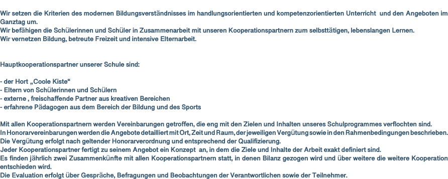  Wir setzen die Kriterien des modernen Bildungsverständnisses im handlungsorientierten und kompetenzorientierten Unterricht und den Angeboten im Ganztag um. Wir befähigen die Schülerinnen und Schüler in Zusammenarbeit mit unseren Kooperationspartnern zum selbsttätigen, lebenslangen Lernen. Wir vernetzen Bildung, betreute Freizeit und intensive Elternarbeit. Hauptkooperationspartner unserer Schule sind: - der Hort „Coole Kiste“ - Eltern von Schülerinnen und Schülern - externe , freischaffende Partner aus kreativen Bereichen - erfahrene Pädagogen aus dem Bereich der Bildung und des Sports Mit allen Kooperationspartnern werden Vereinbarungen getroffen, die eng mit den Zielen und Inhalten unseres Schulprogrammes verflochten sind. In Honorarvereinbarungen werden die Angebote detailliert mit Ort, Zeit und Raum, der jeweiligen Vergütung sowie in den Rahmenbedingungen beschrieben. Die Vergütung erfolgt nach geltender Honorarverordnung und entsprechend der Qualifizierung. Jeder Kooperationspartner fertigt zu seinem Angebot ein Konzept an, in dem die Ziele und Inhalte der Arbeit exakt definiert sind. Es finden jährlich zwei Zusammenkünfte mit allen Kooperationspartnern statt, in denen Bilanz gezogen wird und über weitere die weitere Kooperation entschieden wird. Die Evaluation erfolgt über Gespräche, Befragungen und Beobachtungen der Verantwortlichen sowie der Teilnehmer.