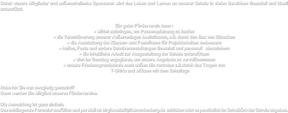 Durch unsere Mitglieder und außerschulische Sponsoren wird das Leben und Lernen an unserer Schule in vielen Bereichen finanziell und ideell unterstützt. Ein guter Förderverein kann : ● Mittel aufbringen, um Pausenspielzeug zu kaufen ● die Verschönerung unserer Außenanlagen beeinflussen, z.B. durch den Bau von Sitzecken ● die Ausstattung der Klassen- und Fachräume für Projektarbeiten verbessern ● helfen, Feste und andere Schulveranstaltungen finanziell und personell abzusichern ● die inhaltliche Arbeit zur Ausgestaltung der Schule unterstützen ● sich im Ganztag engagieren, um unsere Angebote zu vervollkommnen ● unsere Friedensgrundschule nach außen hin vertreten z.B.durch das Tragen von T-Shirts und Mützen mit dem Schullogo Habe ich Sie nun neugierig gemacht? Dann werden Sie Mitglied unseres Fördervereins. Die Anmeldung ist ganz einfach. Das anhängende Formular ausfüllen und per Mail an birgit.rusicki@lk.brandenburg.de schicken oder es persönlich im Schulbüro der Schule abgeben.