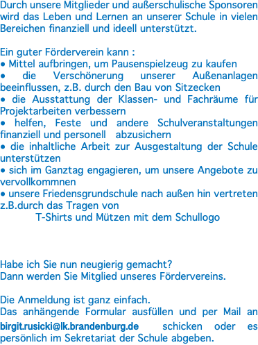 Durch unsere Mitglieder und außerschulische Sponsoren wird das Leben und Lernen an unserer Schule in vielen Bereichen finanziell und ideell unterstützt. Ein guter Förderverein kann : ● Mittel aufbringen, um Pausenspielzeug zu kaufen ● die Verschönerung unserer Außenanlagen beeinflussen, z.B. durch den Bau von Sitzecken ● die Ausstattung der Klassen- und Fachräume für Projektarbeiten verbessern ● helfen, Feste und andere Schulveranstaltungen finanziell und personell abzusichern ● die inhaltliche Arbeit zur Ausgestaltung der Schule unterstützen ● sich im Ganztag engagieren, um unsere Angebote zu vervollkommnen ● unsere Friedensgrundschule nach außen hin vertreten z.B.durch das Tragen von T-Shirts und Mützen mit dem Schullogo Habe ich Sie nun neugierig gemacht? Dann werden Sie Mitglied unseres Fördervereins. Die Anmeldung ist ganz einfach. Das anhängende Formular ausfüllen und per Mail an birgit.rusicki@lk.brandenburg.de schicken oder es persönlich im Sekretariat der Schule abgeben.
