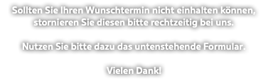 Sollten Sie Ihren Wunschtermin nicht einhalten können, stornieren Sie diesen bitte rechtzeitig bei uns. Nutzen Sie bitte dazu das untenstehende Formular. Vielen Dank!