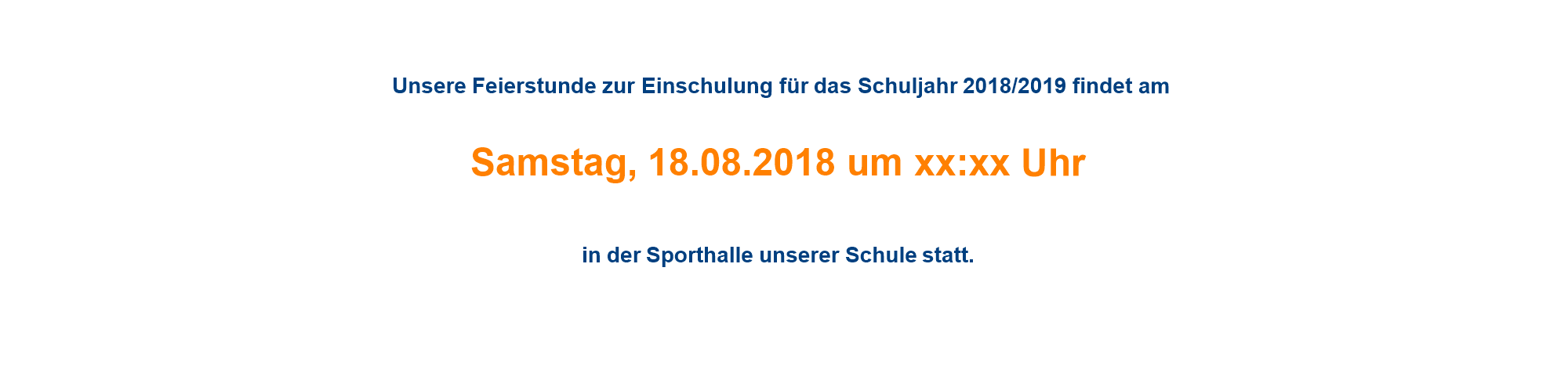   Unsere Feierstunde zur Einschulung für das Schuljahr 2018/2019 findet am  Samstag, 18.08.2018 um xx:xx Uhr  in der Sporthalle unserer Schule statt. 