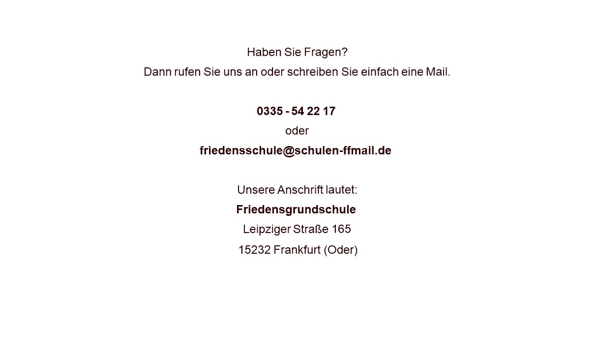   Haben Sie Fragen? Dann rufen Sie uns an oder schreiben Sie einfach eine Mail.  0335 - 54 22 17 oder friedensschule@schulen-ffmail.de  Unsere Anschrift lautet: Friedensgrundschule Leipziger Straße 165 15232 Frankfurt (Oder)