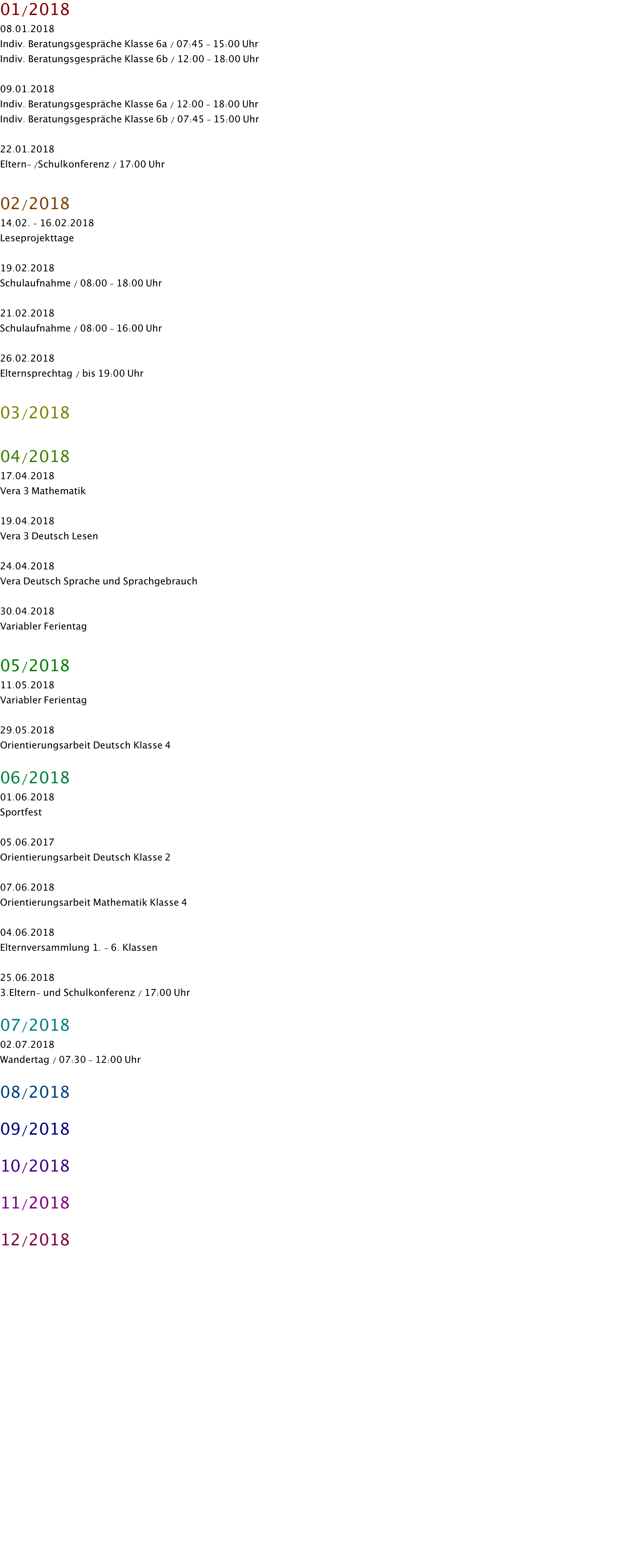01/2018 08.01.2018  Indiv. Beratungsgespräche Klasse 6a / 07:45 - 15:00 Uhr Indiv. Beratungsgespräche Klasse 6b / 12:00 - 18:00 Uhr  09.01.2018 Indiv. Beratungsgespräche Klasse 6a / 12:00 - 18:00 Uhr Indiv. Beratungsgespräche Klasse 6b / 07:45 - 15:00 Uhr  22.01.2018 Eltern- /Schulkonferenz / 17:00 Uhr  02/2018 14.02. - 16.02.2018 Leseprojekttage  19.02.2018 Schulaufnahme / 08:00 - 18:00 Uhr  21.02.2018 Schulaufnahme / 08:00 - 16:00 Uhr  26.02.2018 Elternsprechtag / bis 19:00 Uhr  03/2018  04/2018 17.04.2018 Vera 3 Mathematik  19.04.2018 Vera 3 Deutsch Lesen  24.04.2018 Vera Deutsch Sprache und Sprachgebrauch  30.04.2018 Variabler Ferientag  05/2018 11.05.2018 Variabler Ferientag  29.05.2018 Orientierungsarbeit Deutsch Klasse 4  06/2018 01.06.2018 Sportfest  05.06.2017 Orientierungsarbeit Deutsch Klasse 2  07.06.2018 Orientierungsarbeit Mathematik Klasse 4  04.06.2018 Elternversammlung 1. - 6. Klassen  25.06.2018 3.Eltern- und Schulkonferenz / 17:00 Uhr  07/2018 02.07.2018 Wandertag / 07:30 - 12:00 Uhr  08/2018  09/2018  10/2018  11/2018  12/2018 